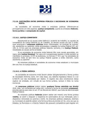 7.3.16. DISTINÇÕES ENTRE EMPRESA PÚBLICA E SOCIEDADE DE ECONOMIA
MISTA
As sociedades de economia mista e empresas públicas diferenciam-se
principalmente em três aspectos: justiça competente, quanto às entidades federais;
forma jurídica e composição do capital.
7.3.16.1. JUSTIÇA COMPETENTE
Ressalvando-se as causas sobre falência e acidente de trabalho, ou aquelas de
competência da Justiça Eleitoral ou do Trabalho, as demais causas em que a União,
suas autarquias e empresas públicas forem interessadas, na condição de autoras,
rés, assistentes ou opoentes, serão processadas e julgadas na Justiça Federal (CF, art.
109, I). O foro para as empresas públicas federais, portanto, é a Justiça Federal,
ressalvadas as causas acima arroladas.
Já as sociedades de economia mista federais têm suas causas apreciadas, em
regra, pela Justiça Estadual. Tal regra só ó excepcionada quando a União também se
manifesta no processo. O STF já esclareceu, na Súmula n° 517, que “as sociedades de
economia mista só tem foro na Justiça Federal quando a União intervém, como
assistente ou opoente”.
As empresas públicas e sociedades de economia mista estaduais e municipais
têm seu foro na Justiça Estadual.
7.3.16.2. A FORMA JURÍDICA
As sociedades de economia mista devem adotar obrigatoriamente a forma jurídica
de Sociedade Anônima (S/A). Em vista disso, seu diploma legislativo básico é a Lei
6.404/76 (Lei das Sociedades por Ações). O registro dos atos constitutivos dessa
espécie de entidade, em virtude de sua forma jurídica, sempre é feito na Junta
Comercial.
As empresas públicas podem adotar qualquer forma admitida em direito
(S/A, Ltda., em comandita por ações etc), inclusive a forma de sociedade unipessoal,
prevista apenas para elas no art. 5º do Decreto-lei 200/67, que trata da Administração
Pública Federal.
As empresas públicas federais podem adotar até mesmo uma forma jurídica
inédita, se assim o dispuser a respectiva lei autorizadora de sua instituição, pois o
dispositivo retrocitado as autoriza a tanto. As empresas públicas estaduais, distritais
ou municipais só poderão adotar uma forma jurídica já prevista em lei, uma vez que os
Estados, os Municípios e o Distrito Federal não possuem competência para legislar em
 