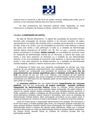 materia cível ou comercial, e não há lei de caráter nacional, editada pela União, que os
autorize a criar empresas públicas sob novo figurino jurídico.
Os atos constitutivos das empresas públicas serão registrados na Junta
Comercial ou no Registro de Pessoas Jurídicas, conforme a forma jurídica eleita.
7.3.16.3. A COMPOSIÇÃO DO CAPITAL
Na lição de Marcelo Alexandrino, “o capital das sociedades de economia mista é
formado pela conjugação de recursos públicos e de recursos privados. As ações,
representativas do capital, são divididas entre a entidade governamental e a iniciativa
privada. Exige a lei, porém, que nas sociedades de economia mista federais a maioria
das ações com direito a voto pertençam à União ou a entidade da Administração
Indireta federal (Decreto-Lei no 200/67, art. 5o, III), ou seja, o controle acionário
dessas companhias é do Estado. Mutatis mutandis, se a sociedade de economia mista
for integrante da Administração Indireta de um Município, a maioria das ações com
direito a voto deve pertencer ao Município ou a entidade de sua Administração
Indireta; se for uma sociedade de economia mista estadual, a maioria das ações com
direito a voto deve pertencer ao Estado-membro ou a entidade da Administração
Indireta estadual, valendo o mesmo raciocínio para o Distrito Federal”.
A Professora Di Pietro traz uma relevante consideração, ao afirmar que “uma
empresa de que participe majoritariamente uma sociedade de economia mista não
pode também ser considerada uma sociedade de economia mista para fins de
enquadramento nas normas específicas para a entidade previstas na Lei das
S/A, nos termos de seu art. 235, § 2º. Todavia, uma empresa de que participe
majoritariamente qualquer das outras entidades da Administração Indireta poderá ser
considerada uma SEM para fins de regulação pelas normas específicas da Lei das S/A”
(sem grifos no original).
As empresas públicas têm seu capital formado integralmente por recursos
públicos, pois da sua composição só podem participar pessoas jurídicas
integrantes da Administração Pública, Direta ou Indireta, sendo plenamente
admissível que mais de uma delas participe dessa composição. Na esfera federal, a
maioria do capital votante dessas entidades tem que obrigatoriamente pertencer à
União, podendo os órgãos e entidades da Administração Direta e Indireta dos demais
entes federativos (Estados, Distrito Federal e Municípios), bem como as entidades da
Administração Indireta federal, deter participação minoritária no seu capital social. É
vedada às pessoas da iniciativa privada a participação no capital de empresas públicas.
Como em linhas gerais a organização administrativa dos Estados, dos Municípios e
do DF deve seguir o modelo adotado pela União, nas empresas públicas instituídas por
essas pessoas políticas também poderá haver participação dos órgãos e entidades da
Administração Direta e Indireta dos demais entes federativos, desde que o controle
acionário permaneça em mãos da Administração Direta da pessoa política instituidora.
Da mesma forma, pessoas físicas ou jurídicas da iniciativa privada têm sua
participação proibida.
 