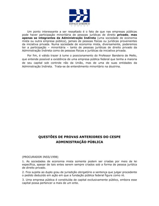 Um ponto interessante a ser ressaltado é o fato de que nas empresas públicas
pode haver participação minoritária de pessoas jurídicas de direito privado, mas
apenas se integrantes da Administração Indireta (uma sociedade de economia
mista ou outra empresa pública), jamais de pessoas físicas ou jurídicas provenientes
da iniciativa privada. Numa sociedade de economia mista, diversamente, poderemos
ter a participação – minoritária – tanto de pessoas jurídicas de direito privado da
Administração Indireta como de pessoas físicas e jurídicas da iniciativa privada.
Por fim, é válido trazer à lume o posicionamento do Professor Bandeira de Mello,
que entende possível a existência de uma empresa pública federal que tenha a maioria
de seu capital sob controle não da União, mas de uma de suas entidades da
Administração Indireta. Trata-se de entendimento minoritário na doutrina.
QUESTÕES DE PROVAS ANTERIORES DO CESPE
ADMINISTRAÇÃO PÚBLICA
(PROCURADOR INSS/1998)
1. As sociedades de economia mista somente podem ser criadas por meio de lei
específica, apesar de tais entes serem sempre criados sob a forma de pessoa jurídica
de direito privado.
2. Fica sujeita ao duplo grau de jurisdição obrigatório a sentença que julgar procedente
o pedido deduzido em ação em que a fundação pública federal figure como ré.
3. Uma empresa pública é constituída de capital exclusivamente público, embora esse
capital possa pertencer a mais de um ente.
 