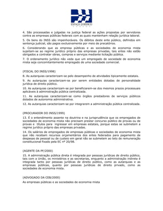 4. São processadas e julgadas na justiça federal as ações propostas por servidores
contra as empresas públicas federais com as quais mantenham relação jurídica laboral.
5. Os bens do INSS são impenhoráveis. Os débitos deste ente público, definidos em
sentença judicial, são pagos exclusivamente por meio de precatórios.
6. Considerando que as empresa públicas e as sociedades de economia mista
sujeitam-se ao regime jurídico próprio das empresas privadas, tais entes não estão
obrigados a contratar obras, compras e serviços mediante licitação pública.
7. O ordenamento jurídico não veda que um empregado de sociedade de economia
mista seja concomitantemente empregado de uma sociedade comercial.
(FISCAL DO INSS/1998)
8. As autarquias caracterizam-se pelo desempenho de atividades tipicamente estatais.
9. As autarquias caracterizam-se por serem entidades dotadas de personalidade
jurídica de direito público.
10. As autarquias caracterizam-se por beneficiarem-se dos mesmos prazos processuais
aplicáveis à administração pública centralizada.
11. As autarquias caracterizam-se como órgãos prestadores de serviços públicos
dotados de autonomia administrativa.
12. As autarquias caracterizam-se por integrarem a administração pública centralizada.
(PROCURADOR DO INSS/1999)
13. É o entendimento assente na doutrina e na jurisprudência que os empregados de
sociedades de economia mista não precisam prestar concurso público de provas ou de
provas e títulos para ingressar em empresas estatais, porque estas se submetem a
regime jurídico próprio das empresas privadas.
14. Os salários de empregados de empresas públicas e sociedades de economia mista
que não recebam recursos orçamentários dos entes federados para pagamento de
despesas de pessoal ou de custeio em geral não se submetem ao teto de remuneração
constitucional fixado pela EC nº 20/98.
(AGENTE DA PF/2000)
15. A administração pública direta é integrada por pessoas jurídicas de direito público,
tais com a União, os ministérios e as secretarias, enquanto a administração indireta é
integrada tanto por pessoas jurídicas de direito público, como as autarquias e as
empresas públicas, quanto por pessoas jurídicas de direito privado, como as
sociedades de economia mista.
(ADVOGADO DA CEB/2000)
As empresas públicas e as sociedades de economia mista
 