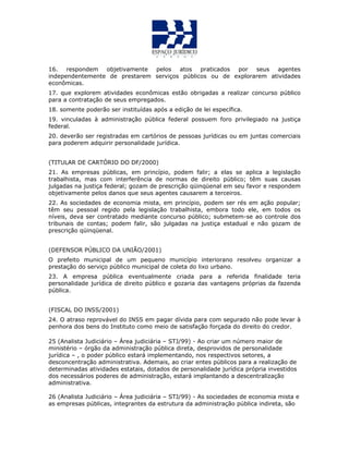 16. respondem objetivamente pelos atos praticados por seus agentes
independentemente de prestarem serviços públicos ou de explorarem atividades
econômicas.
17. que explorem atividades econômicas estão obrigadas a realizar concurso público
para a contratação de seus empregados.
18. somente poderão ser instituídas após a edição de lei específica.
19. vinculadas à administração pública federal possuem foro privilegiado na justiça
federal.
20. deverão ser registradas em cartórios de pessoas jurídicas ou em juntas comerciais
para poderem adquirir personalidade jurídica.
(TITULAR DE CARTÓRIO DO DF/2000)
21. As empresas públicas, em princípio, podem falir; a elas se aplica a legislação
trabalhista, mas com interferência de normas de direito público; têm suas causas
julgadas na justiça federal; gozam de prescrição qüinqüenal em seu favor e respondem
objetivamente pelos danos que seus agentes causarem a terceiros.
22. As sociedades de economia mista, em princípio, podem ser rés em ação popular;
têm seu pessoal regido pela legislação trabalhista, embora todo ele, em todos os
níveis, deva ser contratado mediante concurso público; submetem-se ao controle dos
tribunais de contas; podem falir, são julgadas na justiça estadual e não gozam de
prescrição qüinqüenal.
(DEFENSOR PÚBLICO DA UNIÃO/2001)
O prefeito municipal de um pequeno município interiorano resolveu organizar a
prestação do serviço público municipal de coleta do lixo urbano.
23. A empresa pública eventualmente criada para a referida finalidade teria
personalidade jurídica de direito público e gozaria das vantagens próprias da fazenda
pública.
(FISCAL DO INSS/2001)
24. O atraso reprovável do INSS em pagar dívida para com segurado não pode levar à
penhora dos bens do Instituto como meio de satisfação forçada do direito do credor.
25 (Analista Judiciário – Área judiciária – STJ/99) - Ao criar um número maior de
ministério – órgão da administração pública direta, desprovidos de personalidade
jurídica – , o poder público estará implementando, nos respectivos setores, a
desconcentração administrativa. Ademais, ao criar entes públicos para a realização de
determinadas atividades estatais, dotados de personalidade jurídica própria investidos
dos necessários poderes de administração, estará implantando a descentralização
administrativa.
26 (Analista Judiciário – Área judiciária – STJ/99) - As sociedades de economia mista e
as empresas públicas, integrantes da estrutura da administração pública indireta, são
 