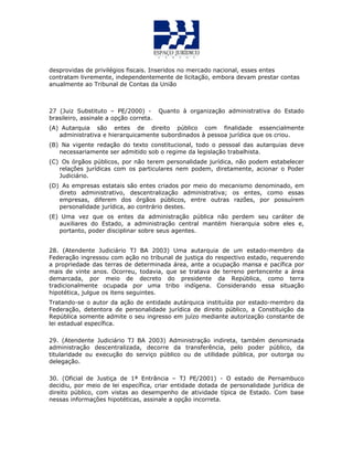 desprovidas de privilégios fiscais. Inseridos no mercado nacional, esses entes
contratam livremente, independentemente de licitação, embora devam prestar contas
anualmente ao Tribunal de Contas da União
27 (Juiz Substituto – PE/2000) - Quanto à organização administrativa do Estado
brasileiro, assinale a opção correta.
(A) Autarquia são entes de direito público com finalidade essencialmente
administrativa e hierarquicamente subordinados à pessoa jurídica que os criou.
(B) Na vigente redação do texto constitucional, todo o pessoal das autarquias deve
necessariamente ser admitido sob o regime da legislação trabalhista.
(C) Os órgãos públicos, por não terem personalidade jurídica, não podem estabelecer
relações jurídicas com os particulares nem podem, diretamente, acionar o Poder
Judiciário.
(D) As empresas estatais são entes criados por meio do mecanismo denominado, em
direto administrativo, descentralização administrativa; os entes, como essas
empresas, diferem dos órgãos públicos, entre outras razões, por possuírem
personalidade jurídica, ao contrário destes.
(E) Uma vez que os entes da administração pública não perdem seu caráter de
auxiliares do Estado, a administração central mantém hierarquia sobre eles e,
portanto, poder disciplinar sobre seus agentes.
28. (Atendente Judiciário TJ BA 2003) Uma autarquia de um estado-membro da
Federação ingressou com ação no tribunal de justiça do respectivo estado, requerendo
a propriedade das terras de determinada área, ante a ocupação mansa e pacífica por
mais de vinte anos. Ocorreu, todavia, que se tratava de terreno pertencente a área
demarcada, por meio de decreto do presidente da República, como terra
tradicionalmente ocupada por uma tribo indígena. Considerando essa situação
hipotética, julgue os itens seguintes.
Tratando-se o autor da ação de entidade autárquica instituída por estado-membro da
Federação, detentora de personalidade jurídica de direito público, a Constituição da
República somente admite o seu ingresso em juízo mediante autorização constante de
lei estadual específica.
29. (Atendente Judiciário TJ BA 2003) Administração indireta, também denominada
administração descentralizada, decorre da transferência, pelo poder público, da
titularidade ou execução do serviço público ou de utilidade pública, por outorga ou
delegação.
30. (Oficial de Justiça de 1ª Entrância – TJ PE/2001) - O estado de Pernambuco
decidiu, por meio de lei específica, criar entidade dotada de personalidade jurídica de
direito público, com vistas ao desempenho de atividade típica de Estado. Com base
nessas informações hipotéticas, assinale a opção incorreta.
 