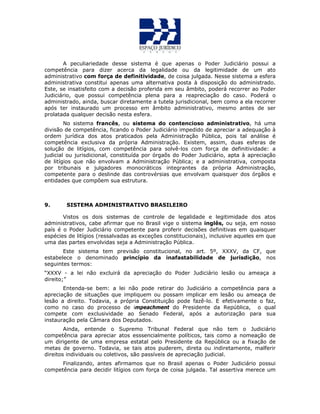 A peculiariedade desse sistema é que apenas o Poder Judiciário possui a
competência para dizer acerca da legalidade ou da legitimidade de um ato
administrativo com força de definitividade, de coisa julgada. Nesse sistema a esfera
administrativa constitui apenas uma alternativa posta à disposição do administrado.
Este, se insatisfeito com a decisão proferida em seu âmbito, poderá recorrer ao Poder
Judiciário, que possui competência plena para a reapreciação do caso. Poderá o
administrado, ainda, buscar diretamente a tutela jurisdicional, bem como a ela recorrer
após ter instaurado um processo em âmbito administrativo, mesmo antes de ser
prolatada qualquer decisão nesta esfera.
No sistema francês, ou sistema do contencioso administrativo, há uma
divisão de competência, ficando o Poder Judiciário impedido de apreciar a adequação à
ordem jurídica dos atos praticados pela Administração Pública, pois tal análise é
competência exclusiva da própria Administração. Existem, assim, duas esferas de
solução de litígios, com competência para solvê-los com força de definitividade: a
judicial ou jurisdicional, constituída por órgaõs do Poder Judiciário, apta à apreciação
de litígios que não envolvam a Administração Pública; e a administrativa, composta
por tribunais e julgadores monocráticos integrantes da própria Administração,
competente para o deslinde das controvérsias que envolvam quaisquer dos órgãos e
entidades que compõem sua estrutura.
9. SISTEMA ADMINISTRATIVO BRASILEIRO
Vistos os dois sistemas de controle de legalidade e legitimidade dos atos
administrativos, cabe afirmar que no Brasil vige o sistema inglês, ou seja, em nosso
país é o Poder Judiciário competente para proferir decisões definitivas em quaisquer
espécies de litígios (ressalvadas as exceções constitucionais), inclusive aqueles em que
uma das partes envolvidas seja a Administração Pública.
Este sistema tem previsão constitucional, no art. 5º, XXXV, da CF, que
estabelece o denominado princípio da inafastabilidade de jurisdição, nos
seguintes termos:
“XXXV - a lei não excluirá da apreciação do Poder Judiciário lesão ou ameaça a
direito;”
Entenda-se bem: a lei não pode retirar do Judiciário a competência para a
apreciação de situações que impliquem ou possam implicar em lesão ou ameaça de
lesão a direito. Todavia, a própria Constituição pode fazê-lo. E efetivamente o faz,
como no caso do processo de impeachment do Presidente da República, o qual
compete com exclusividade ao Senado Federal, após a autorização para sua
instauração pela Câmara dos Deputados.
Ainda, entende o Supremo Tribunal Federal que não tem o Judiciário
competência para apreciar atos esssencialmente políticos, tais como a nomeação de
um dirigente de uma empresa estatal pelo Presidente da República ou a fixação de
metas de governo. Todavia, se tais atos puderem, direta ou indiretamente, malferir
direitos individuais ou coletivos, são passíveis de apreciação judicial.
Finalizando, antes afirmamos que no Brasil apenas o Poder Judiciário possui
competência para decidir litígios com força de coisa julgada. Tal assertiva merece um
 