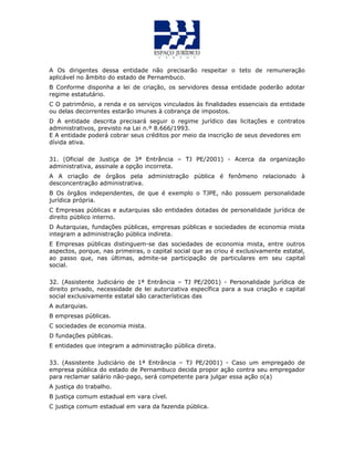 A Os dirigentes dessa entidade não precisarão respeitar o teto de remuneração
aplicável no âmbito do estado de Pernambuco.
B Conforme disponha a lei de criação, os servidores dessa entidade poderão adotar
regime estatutário.
C O patrimônio, a renda e os serviços vinculados às finalidades essenciais da entidade
ou delas decorrentes estarão imunes à cobrança de impostos.
D A entidade descrita precisará seguir o regime jurídico das licitações e contratos
administrativos, previsto na Lei n.º 8.666/1993.
E A entidade poderá cobrar seus créditos por meio da inscrição de seus devedores em
dívida ativa.QU
31. (Oficial de Justiça de 3ª Entrância – TJ PE/2001) - Acerca da organização
administrativa, assinale a opção incorreta.
A A criação de órgãos pela administração pública é fenômeno relacionado à
desconcentração administrativa.
B Os órgãos independentes, de que é exemplo o TJPE, não possuem personalidade
jurídica própria.
C Empresas públicas e autarquias são entidades dotadas de personalidade jurídica de
direito público interno.
D Autarquias, fundações públicas, empresas públicas e sociedades de economia mista
integram a administração pública indireta.
E Empresas públicas distinguem-se das sociedades de economia mista, entre outros
aspectos, porque, nas primeiras, o capital social que as criou é exclusivamente estatal,
ao passo que, nas últimas, admite-se participação de particulares em seu capital
social.
32. (Assistente Judiciário de 1ª Entrância – TJ PE/2001) - Personalidade jurídica de
direito privado, necessidade de lei autorizativa específica para a sua criação e capital
social exclusivamente estatal são características das
A autarquias.
B empresas públicas.
C sociedades de economia mista.
D fundações públicas.
E entidades que integram a administração pública direta.
33. (Assistente Judiciário de 1ª Entrância – TJ PE/2001) - Caso um empregado de
empresa pública do estado de Pernambuco decida propor ação contra seu empregador
para reclamar salário não-pago, será competente para julgar essa ação o(a)
A justiça do trabalho.
B justiça comum estadual em vara cível.
C justiça comum estadual em vara da fazenda pública.
 