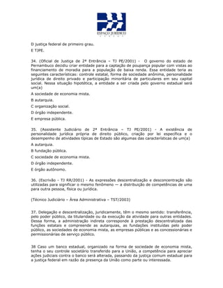 D justiça federal de primeiro grau.
E TJPE.
34. (Oficial de Justiça de 2ª Entrância – TJ PE/2001) - O governo do estado de
Pernambuco decidiu criar entidade para a captação de poupança popular com vistas ao
financiamento de moradia para a população de baixa renda. Essa entidade teria as
seguintes características: controle estatal, forma de sociedade anônima, personalidade
jurídica de direito privado e participação minoritária de particulares em seu capital
social. Nessa situação hipotética, a entidade a ser criada pelo governo estadual será
um(a)
A sociedade de economia mista.
B autarquia.
C organização social.
D órgão independente.
E empresa pública.
35. (Assistente Judiciário de 2ª Entrância – TJ PE/2001) - A existência de
personalidade jurídica própria de direito público, criação por lei específica e o
desempenho de atividades típicas de Estado são algumas das características de um(a)
A autarquia.
B fundação pública.
C sociedade de economia mista.
D órgão independente.
E órgão autônomo.
36. (Escrivão - TJ RR/2001) - As expressões descentralização e desconcentração são
utilizadas para significar o mesmo fenômeno — a distribuição de competências de uma
para outra pessoa, física ou jurídica.
(Técnico Judiciário – Área Administrativa – TST/2003)
37. Delegação e descentralização, juridicamente, têm o mesmo sentido: transferência,
pelo poder público, da titularidade ou da execução da atividade para outras entidades.
Dessa forma, a administração indireta corresponde à prestação descentralizada das
funções estatais e compreende as autarquias, as fundações instituídas pelo poder
público, as sociedades de economia mista, as empresas públicas e as concessionárias e
permissionárias de serviço público.
38 Caso um banco estadual, organizado na forma de sociedade de economia mista,
tenha o seu controle societário transferido para a União, a competência para apreciar
ações judiciais contra o banco será alterada, passando da justiça comum estadual para
a justiça federal em razão da presença da União como parte ou interessada.
 