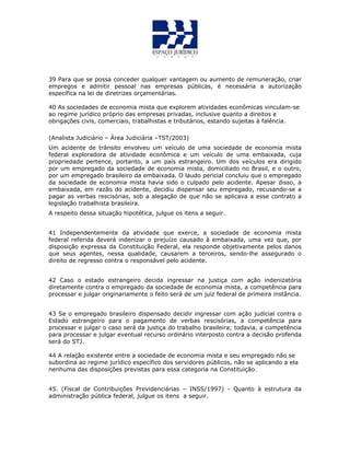 39 Para que se possa conceder qualquer vantagem ou aumento de remuneração, criar
empregos e admitir pessoal nas empresas públicas, é necessária a autorização
específica na lei de diretrizes orçamentárias.
40 As sociedades de economia mista que explorem atividades econômicas vinculam-se
ao regime jurídico próprio das empresas privadas, inclusive quanto a direitos e
obrigações civis, comerciais, trabalhistas e tributários, estando sujeitas à falência.
(Analista Judiciário – Área Judiciária –TST/2003)
Um acidente de trânsito envolveu um veículo de uma sociedade de economia mista
federal exploradora de atividade econômica e um veículo de uma embaixada, cuja
propriedade pertence, portanto, a um país estrangeiro. Um dos veículos era dirigido
por um empregado da sociedade de economia mista, domiciliado no Brasil, e o outro,
por um empregado brasileiro da embaixada. O laudo pericial concluiu que o empregado
da sociedade de economia mista havia sido o culpado pelo acidente. Apesar disso, a
embaixada, em razão do acidente, decidiu dispensar seu empregado, recusando-se a
pagar as verbas rescisórias, sob a alegação de que não se aplicava a esse contrato a
legislação trabalhista brasileira.
A respeito dessa situação hipotética, julgue os itens a seguir.
41 Independentemente da atividade que exerce, a sociedade de economia mista
federal referida deverá indenizar o prejuízo causado à embaixada, uma vez que, por
disposição expressa da Constituição Federal, ela responde objetivamente pelos danos
que seus agentes, nessa qualidade, causarem a terceiros, sendo-lhe assegurado o
direito de regresso contra o responsável pelo acidente.
42 Caso o estado estrangeiro decida ingressar na justiça com ação indenizatória
diretamente contra o empregado da sociedade de economia mista, a competência para
processar e julgar originariamente o feito será de um juiz federal de primeira instância.
43 Se o empregado brasileiro dispensado decidir ingressar com ação judicial contra o
Estado estrangeiro para o pagamento de verbas rescisórias, a competência para
processar e julgar o caso será da justiça do trabalho brasileira; todavia, a competência
para processar e julgar eventual recurso ordinário interposto contra a decisão proferida
será do STJ.
44 A relação existente entre a sociedade de economia mista e seu empregado não se
subordina ao regime jurídico específico dos servidores públicos, não se aplicando a ela
nenhuma das disposições previstas para essa categoria na Constituição.
45. (Fiscal de Contribuições Previdenciárias – INSS/1997) - Quanto à estrutura da
administração pública federal, julgue os itens a seguir.
 