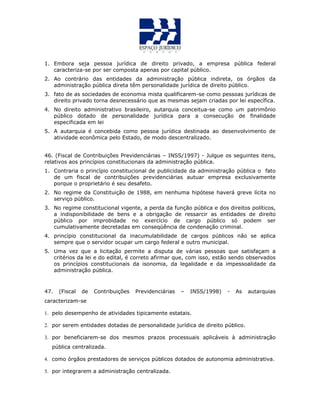 1. Embora seja pessoa jurídica de direito privado, a empresa pública federal
caracteriza-se por ser composta apenas por capital público.
2. Ao contrário das entidades da administração pública indireta, os órgãos da
administração pública direta têm personalidade jurídica de direito público.
3. fato de as sociedades de economia mista qualificarem-se como pessoas jurídicas de
direito privado torna desnecessário que as mesmas sejam criadas por lei específica.
4. No direito administrativo brasileiro, autarquia conceitua-se como um patrimônio
público dotado de personalidade jurídica para a consecução de finalidade
especificada em lei
5. A autarquia é concebida como pessoa jurídica destinada ao desenvolvimento de
atividade econômica pelo Estado, de modo descentralizado.
46. (Fiscal de Contribuições Previdenciárias – INSS/1997) - Julgue os seguintes itens,
relativos aos princípios constitucionais da administração pública.
1. Contraria o princípio constitucional de publicidade da administração pública o fato
de um fiscal de contribuições previdenciárias autuar empresa exclusivamente
porque o proprietário é seu desafeto.
2. No regime da Constituição de 1988, em nenhuma hipótese haverá greve lícita no
serviço público.
3. No regime constitucional vigente, a perda da função pública e dos direitos políticos,
a indisponibilidade de bens e a obrigação de ressarcir as entidades de direito
público por improbidade no exercício de cargo público só podem ser
cumulativamente decretadas em conseqüência de condenação criminal.
4. princípio constitucional da inacumulabilidade de cargos públicos não se aplica
sempre que o servidor ocupar um cargo federal e outro municipal.
5. Uma vez que a licitação permite a disputa de várias pessoas que satisfaçam a
critérios da lei e do edital, é correto afirmar que, com isso, estão sendo observados
os princípios constitucionais da isonomia, da legalidade e da impessoalidade da
administração pública.
47. (Fiscal de Contribuições Previdenciárias – INSS/1998) - As autarquias
caracterizam-se
1. pelo desempenho de atividades tipicamente estatais.
2. por serem entidades dotadas de personalidade jurídica de direito público.
3. por beneficiarem-se dos mesmos prazos processuais aplicáveis à administração
pública centralizada.
4. como órgãos prestadores de serviços públicos dotados de autonomia administrativa.
5. por integrarem a administração centralizada.
 