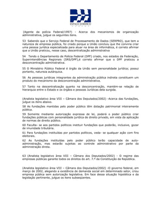 (Agente da polícia Federal/1997) - Acerca dos mecanismos de organização
administrativa, julgue os seguintes itens.
53 Sabendo que o Serviço Federal de Processamento de Dados (SERPRO), que tem a
natureza de empresa pública, foi criado porque a União concluiu que lhe conviria criar
uma pessoa jurídica especializada para atuar na área de informática, é correto afirmar
que a União praticou, nesse caso, descentralização administrativa
54 Tendo o Departamento de Polícia Federal (DPF) criado, nos estados da Federação,
Superintendências Regionais (SRS/DPF),é correto afirmar que o DPF praticou a
desconcentração administrativa.
55 O Ministério Público Federal é órgão da União sem personalidade jurídica; possui
portanto, natureza autárquica.
56 As pessoas jurídicas integrantes da administração pública indireta constituem um
produto do mecanismo da desconcentração administrativa.
57 Tanto na descentralização quanto na desconcentração, mantém-se relação de
hierarquia entre o Estado e os órgãos e pessoas Jurídicas dela surgida.
(Analista legislativo àrea VIII – Câmara dos Deputados/2002) -Acerca das fundações,
julgue os itens abaixo.
58 As fundações mantidas pelo poder público têm dotação patrimonial inteiramente
pública.
59 Somente mediante autorização expressa de lei, poderá o poder público criar
fundações públicas com personalidade jurídica de direito privado, em vista da aplicação
de normas de direito público.
60 Faculta- se aos partidos políticos instituir fundações que poderão, inclusive, gozar
de imunidade tributária.
61 Para fundações instituídas por partidos políticos, veda- se qualquer ação com fins
eleitorais.
62 As fundações instituídas pelo poder público terão capacidade de auto-
administração, mas estarão sujeitas ao controle administrativo por parte da
administração direta.
63 (Analista legislativo àrea VIII – Câmara dos Deputados/2002) - O regime das
empresas públicas garante todos os direitos do art. 7.º da Constituição da República.
(Analista legislativo àrea VIII – Câmara dos Deputados/2002) -O governo federal, em
março de 2002, alegando a existência de demanda social em determinado setor, criou
empresa pública sem autorização legislativa. Em face dessa situação hipotética e da
legislação pertinente, julgue os itens subseqüentes.
 