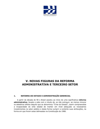 V. NOVAS FIGURAS DA REFORMA
ADMINISTRATIVA E TERCEIRO SETOR
1. REFORMA DO ESTADO E ADMINISTRAÇÃO GERENCIAL
A partir da década de 90 o Brasil assistiu ao início de uma significativa reforma
administrativa, levada a cabo com o intuito de, se não extinguir, ao menos minorar
os deletérios efeitos daquilo que se denominou “Crise do Estado”, assim compreendida
a incapacidade do ente estatal de manter em nível adequado os necessários
investimentos no setor público e desta forma cumprir a contento suas atribuições, na
forma em que foram estas delineadas na Constituição de 1988.
 