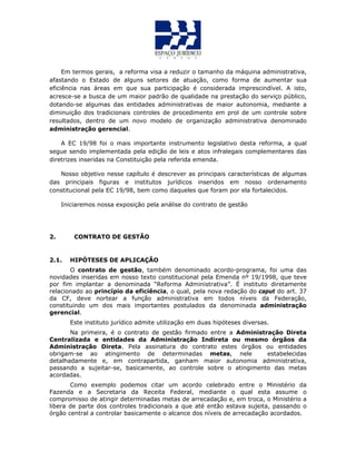 Em termos gerais, a reforma visa a reduzir o tamanho da máquina administrativa,
afastando o Estado de alguns setores de atuação, como forma de aumentar sua
eficiência nas áreas em que sua participação é considerada imprescindível. A isto,
acresce-se a busca de um maior padrão de qualidade na prestação do serviço público,
dotando-se algumas das entidades administrativas de maior autonomia, mediante a
diminuição dos tradicionais controles de procedimento em prol de um controle sobre
resultados, dentro de um novo modelo de organização administrativa denominado
administração gerencial.
A EC 19/98 foi o mais importante instrumento legislativo desta reforma, a qual
segue sendo implementada pela edição de leis e atos infralegais complementares das
diretrizes inseridas na Constituição pela referida emenda.
Nosso objetivo nesse capítulo é descrever as principais características de algumas
das principais figuras e institutos jurídicos inseridos em nosso ordenamento
constitucional pela EC 19/98, bem como daqueles que foram por ela fortalecidos.
Iniciaremos nossa exposição pela análise do contrato de gestão
2. CONTRATO DE GESTÃO
2.1. HIPÓTESES DE APLICAÇÃO
O contrato de gestão, também denominado acordo-programa, foi uma das
novidades inseridas em nosso texto constitucional pela Emenda nº 19/1998, que teve
por fim implantar a denominada “Reforma Administrativa”. É instituto diretamente
relacionado ao princípio da eficiência, o qual, pela nova redação do caput do art. 37
da CF, deve nortear a função administrativa em todos níveis da Federação,
constituindo um dos mais importantes postulados da denominada administração
gerencial.
Este instituto jurídico admite utilização em duas hipóteses diversas.
Na primeira, é o contrato de gestão firmado entre a Administração Direta
Centralizada e entidades da Administração Indireta ou mesmo órgãos da
Administração Direta. Pela assinatura do contrato estes órgãos ou entidades
obrigam-se ao atingimento de determinadas metas, nele estabelecidas
detalhadamente e, em contrapartida, ganham maior autonomia administrativa,
passando a sujeitar-se, basicamente, ao controle sobre o atingimento das metas
acordadas.
Como exemplo podemos citar um acordo celebrado entre o Ministério da
Fazenda e a Secretaria da Receita Federal, mediante o qual esta assume o
compromisso de atingir determinadas metas de arrecadação e, em troca, o Ministério a
libera de parte dos controles tradicionais a que até então estava sujeita, passando o
órgão central a controlar basicamente o alcance dos níveis de arrecadação acordados.
 
