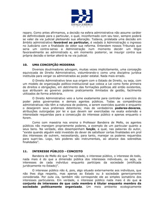 reparo. Como antes afirmamos, a decisão na esfera administrativa não assume caráter
de definitividade para o particular, o qual, inconformado com seu teor, sempre poderá
se valer da via judicial pleiteando sua alteração. Todavia, prolatada uma decisão em
âmbito administrativo favorável ao particular, é vedado à Administração o ingresso
no Judiciário com a finalidade de obter sua reforma. Entendem nossos Tribunais que
seria um contra-senso a Administração num momento decidir um litígio
favoravelmente ao administrado e, em momento posterior, se insurgir contra sua
própria decisão e tentar alterá-la na via judicial.
10. UMA CONCEPÇÃO MODERNA
Diversos doutrinadores advogam, muitas vezes implicitamente, uma concepção
equivocada de Direito Administrativo, vislumbrando-o como uma disciplina jurídica
instituída para vergar os administrados ao poder estatal. Nada mais errado.
O Direito Administrativo teve sua origem com o Estado de Direito, ou seja, com
um modelo de organização político-institucional que coloca a Lei como fonte primeira
de direitos e obrigações, em detrimento das formações políticas até então existentes,
que atribuiam ao govervo poderes praticamente ilimitados de gestão, facilmente
utilizados de forma arbitrária.
O Direito Administrativo veio a lume exatamente para controlar o exercício do
poder pelos governantes e demais agentes públicos. Todas as competências
administrativas não têm a natureza de poderes, a serem exercidos quando e enquanto
o desejarem seus pretensos detentores; mas de verdadeiros poderes-deveres,
atribuições outorgadas por lei e que devem ser exercitadas na exata extensão e
intensidade requeridas para a consecução do interesse público e apenas enquanto o
forem.
Como com maestria nos ensina o Professor Bandeira de Mello, os agentes
públicos não manejam propriamente poderes, a exemplo de um particular quanto a
seus bens. Na verdade, eles desempenham função, a qual, nas palavras do autor,
“existe quando alguém está investido do dever de satisfazer certas finalidades em prol
dos interesses de outrem, necessitando, para tanto, manejar os poderes requeridos
para supri-las. Logo, tais poderes são instrumentais, ao alcance das sobreditas
finalidades”.
11. INTERESSE PÚBLICO - CONCEITO
Bandeira de Mello diz que “na verdade, o interesse público, o interesse do todo,
nada mais é do que a dimensão pública dos interesses individuais, ou seja, os
interesses de cada indivíduo enquanto partícipes da sociedade (entificada
juridicamente no Estado)”.
O interesse público não é, pois, algo situado externamente aos indivíduos, que
não lhes diga respeito, mas apenas ao Estado ou à sociedade genericamente
considerada. Por outa via, também não corresponde ele ao simples somatório dos
interesses particulares. Em verdade, o interesse público nada mais é do que o
conjunto de interesses de que cada membro é titular enquanto membro da
sociedade politicamente organizada. Um meio ambiente ecologicamente
 