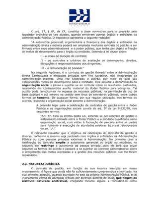O art. 37, § 8°, da CF, constitui a base normativa para a previsão pelo
legislador ordinário de tais ajustes, quando envolvem apenas órgãos e entidades da
Administração Pública. O dispositivo apresenta a seguinte redação:
“A autonomia gerencial, orçamentária e financeira dos órgãos e entidades da
administração direta e indireta poderá ser ampliada mediante contrato de gestão, a ser
firmado entre seus administradores e o poder público, que tenha por objeto a fixação
de metas de desempenho para o órgão ou entidade, cabendo à lei dispor sobre:
I – o prazo de duração do contrato;
II – os controles e critérios de avaliação de desempenho, direitos,
obrigações e responsabilidades dos dirigentes;
III – a remuneração do pessoal.”
Na segunda hipótese, é o contrato de gestão firmado entre a Administração
Direta Centralizada e entidades privadas sem fins lucrativos, não integrantes da
Administração Indireta. Uma vez celebrado o acordo, por meio do qual são
estabelecidas metas de desempenho para a entidade, esta assume a denominação de
organização social e passa a sujeitar-se ao controle sobre os resultados pactuados,
recebendo em contrapartida auxílio material do Poder Público para atingi-los. Tal
auxílio pode constituir-se no repasse de recursos públicos, na permissão de uso de
bens públicos e até mesmo na cessão sem ônus de servidores públicos, entre outras
formas de fomento. De qualquer forma, por sua regular utilização, nos termos do
acordo, responde a organização social perante a Administração.
A previsão legal para a celebração de contratos de gestão entre o Poder
Público e as organizações sociais consta do art. 5º da Lei 9.637/98, nos
seguintes termos:
“Art. 5º. Para os efeitos desta Lei, entende-se por contrato de gestão o
instrumento firmado entre o Poder Público e a entidade qualificada como
organização social, com vistas à formação de parceria entre as partes
para fomento e execução de atividades relativas às áreas relacionadas
no art. 1°.”
É relevante ressaltar que o objetivo da celebração do contrato de gestão é
diverso, conforme o mesmo seja pactuado com órgãos e entidades da Administração
Pública ou com pessoas privadas externas à Administração. No primeiro caso a
celebração do contrato amplia a autonomia gerencial do órgão ou entidade; no
segundo ele restringe a autonomia da pessoa privada, pois ela terá que atuar
segundo os termos do acordo e passará a se sujeitar ao controle administrativo sobre
o atingimento das metas acordadas e a gestão dos recursos públicos que lhe foram
repassados.
2.2. NATUREZA JURÍDICA
O contrato de gestão, em função de sua recente inserção em nosso
ordenamento, é figura que ainda não foi suficientemente compreendida e teorizada. Na
sua primeira acepção, quando acordado no seio da própria Administração Pública, é tal
instrumento vítima de acirradas críticas por diversos autores de escol, que negam ao
instituto natureza contratual, chegando mesmo alguns a considerá-lo como
 