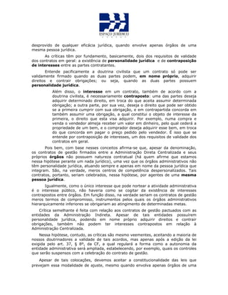 desprovido de qualquer eficácia jurídica, quando envolve apenas órgãos de uma
mesma pessoa jurídica.
As críticas têm por fundamento, basicamente, dois dos requisitos de validade
dos contratos em geral: a existência de personalidade jurídica e de contraposição
de interesses entre as partes contratantes.
Entende pacificamente a doutrina civilista que um contrato só pode ser
validamente firmado quando as duas partes podem, em nome próprio, adquirir
direitos e contrair obrigações; ou seja, quando as duas partes possuem
personalidade jurídica.
Além disso, o interesse em um contrato, também de acordo com a
doutrina civilista, é necessariamente contraposto: uma das partes deseja
adquirir determinado direito, em troca do que aceita assumir determinada
obrigação; a outra parte, por sua vez, deseja o direito que pode ser obtido
se a primeira cumprir com sua obrigação, e em contrapartida concorda em
também assumir uma obrigação, a qual constitui o objeto de interesse da
primeira, o direito que esta visa adquirir. Por exemplo, numa compra e
venda o vendedor almeja receber um valor em dinheiro, pelo qual cederá a
propriedade de um bem, e o comprador deseja adquirir esse bem, em troca
do que concorda em pagar o preço pedido pelo vendedor. É isso que se
entende por contraposição de interesses, um dos requisitos de validade dos
contratos em geral.
Pois bem, com base nesses conceitos afirma-se que, apesar da denominação,
os contratos de gestão firmados entre a Administração Direta Centralizada e seus
próprios órgãos não possuem natureza contratual (há quem afirme que estamos
nessa hipótese perante um nada jurídico), uma vez que os órgãos administrativos não
têm personalidade jurídica, atuando sempre e apenas em nome da pessoa jurídica que
integram. São, na verdade, meros centros de competência despersonalizados. Tais
contratos, portanto, seriam celebrados, nessa hipótese, por agentes de uma mesma
pessoa jurídica.
Igualmente, como o único interesse que pode nortear a atividade administrativa
é o interesse público, não haveria como se cogitar da existência de interesses
contrapostos entre órgãos. Em função disso, na verdade seriam os contratos de gestão
meros termos de compromisso, instrumentos pelos quais os órgãos administrativos
hierarquicamente inferiores se obrigariam ao atingimento de determinadas metas.
Crítica semelhante é feita com relação aos contratos de gestão pactuados com as
entidades da Administração Indireta. Apesar de tais entidades possuírem
personalidade jurídica, podendo em nome próprio adquirir direitos e contrair
obrigações, também não podem ter interesses contrapostos em relação à
Administração Centralizada.
Nessa hipótese, contudo, as críticas são mesmo veementes, aceitando a maioria de
nossos doutrinadores a validade de tais acordos, mas apenas após a edição da lei
exigida pelo art. 37, § 8º, da CF, a qual regulará a forma como a autonomia da
entidade administrativa será ampliada, estabelecendo, por exemplo, quais os controles
que serão suspensos com a celebração do contrato de gestão.
Apesar de tais colocações, devemos aceitar a constitucionalidade das leis que
prevejam essa modalidade de ajuste, mesmo quando envolva apenas órgãos de uma
 