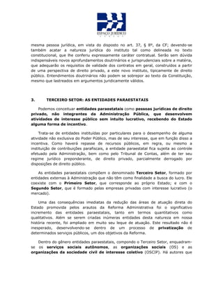mesma pessoa jurídica, em vista do disposto no art. 37, § 8º, da CF; devendo-se
também acatar a natureza jurídica do instituto tal como delineada no texto
constitucional, que lhe conferiu expressamente caráter contratual. Serão sem dúvida
indispensáveis novos aprofundamentos doutrinários e jurisprudenciais sobre a matéria,
que adequarão os requisitos de validade dos contratos em geral, construídos a partir
de uma perspectiva de direito privado, a este novo instituto, tipicamente de direito
público. Entendimentos doutrinários não podem se sobrepor ao texto da Constituição,
mesmo que lastreados em argumentos juridicamente válidos.
3. TERCEIRO SETOR: AS ENTIDADES PARAESTATAIS
Podemos conceituar entidades paraestatais como pessoas jurídicas de direito
privado, não integrantes da Administração Pública, que desenvolvem
atividades de interesse público sem intuito lucrativo, recebendo do Estado
alguma forma de incentivo.
Trata-se de entidades instituídas por particulares para o desempenho de alguma
atividade não exclusiva do Poder Público, mas de seu interesse, que em função disso a
incentiva. Como haverá repasse de recursos públicos, em regra, ou mesmo a
instituição de contribuições parafiscais, a entidade paraestatal fica sujeita ao controle
efetuado pela Administração, bem como pelo Tribunal de Contas, além de ter seu
regime jurídico preponderante, de direito privado, parcialmente derrogado por
disposições de direito público.
As entidades paraestatais compõem o denominado Terceiro Setor, formado por
entidades externas à Administração que não têm como finalidade a busca do lucro. Ele
coexiste com o Primeiro Setor, que corresponde ao próprio Estado; e com o
Segundo Setor, que é formado pelas empresas privadas com interesse lucrativo (o
mercado).
Uma das consequências imediatas da redução das áreas de atuação direta do
Estado promovida pelos arautos da Reforma Administrativa foi o significativo
incremento das entidades paraestatais, tanto em termos quantitativos como
qualitativos. Além se serem criadas inúmeras entidades desta natureza em nossa
história recente, foi ampliado em muito seu leque de atuação. Este resultado não é
inesperado, desenvolvendo-se dentro de um processo de privatização de
determinados serviços públicos, um dos objetivos da Reforma.
Dentro do gênero entidades paraestatais, compondo o Terceiro Setor, enquadram-
se os serviços sociais autônomos, as organizações sociais (OS) e as
organizações da sociedade civil de interesse coletivo (OSCIP). Há autores que
 
