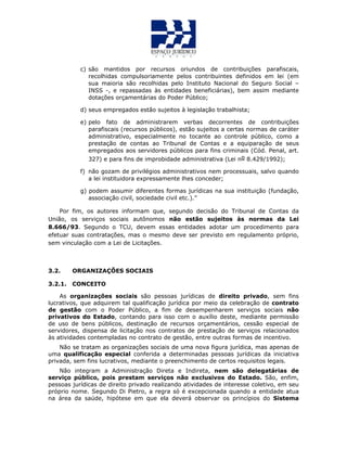 c) são mantidos por recursos oriundos de contribuições parafiscais,
recolhidas compulsoriamente pelos contribuintes definidos em lei (em
sua maioria são recolhidas pelo Instituto Nacional do Seguro Social –
INSS -, e repassadas às entidades beneficiárias), bem assim mediante
dotações orçamentárias do Poder Público;
d) seus empregados estão sujeitos à legislação trabalhista;
e) pelo fato de administrarem verbas decorrentes de contribuições
parafiscais (recursos públicos), estão sujeitos a certas normas de caráter
administrativo, especialmente no tocante ao controle público, como a
prestação de contas ao Tribunal de Contas e a equiparação de seus
empregados aos servidores públicos para fins criminais (Cód. Penal, art.
327) e para fins de improbidade administrativa (Lei no 8.429/1992);
f) não gozam de privilégios administrativos nem processuais, salvo quando
a lei instituidora expressamente lhes conceder;
g) podem assumir diferentes formas jurídicas na sua instituição (fundação,
associação civil, sociedade civil etc.).”
Por fim, os autores informam que, segundo decisão do Tribunal de Contas da
União, os serviços sociais autônomos não estão sujeitos às normas da Lei
8.666/93. Segundo o TCU, devem essas entidades adotar um procedimento para
efetuar suas contratações, mas o mesmo deve ser previsto em regulamento próprio,
sem vinculação com a Lei de Licitações.
3.2. ORGANIZAÇÕES SOCIAIS
3.2.1. CONCEITO
As organizações sociais são pessoas jurídicas de direito privado, sem fins
lucrativos, que adquirem tal qualificação jurídica por meio da celebração de contrato
de gestão com o Poder Público, a fim de desempenharem serviços sociais não
privativos do Estado, contando para isso com o auxílio deste, mediante permissão
de uso de bens públicos, destinação de recursos orçamentários, cessão especial de
servidores, dispensa de licitação nos contratos de prestação de serviços relacionados
às atividades contempladas no contrato de gestão, entre outras formas de incentivo.
Não se tratam as organizações sociais de uma nova figura jurídica, mas apenas de
uma qualificação especial conferida a determinadas pessoas jurídicas da iniciativa
privada, sem fins lucrativos, mediante o preenchimento de certos requisitos legais.
Não integram a Administração Direta e Indireta, nem são delegatárias de
serviço público, pois prestam serviços não exclusivos do Estado. São, enfim,
pessoas jurídicas de direito privado realizando atividades de interesse coletivo, em seu
próprio nome. Segundo Di Pietro, a regra só é excepcionada quando a entidade atua
na área da saúde, hipótese em que ela deverá observar os princípios do Sistema
 