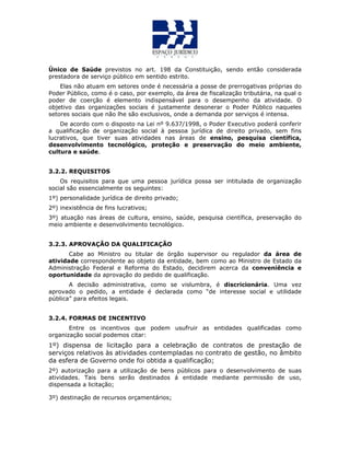 Único de Saúde previstos no art. 198 da Constituição, sendo então considerada
prestadora de serviço público em sentido estrito.
Elas não atuam em setores onde é necessária a posse de prerrogativas próprias do
Poder Público, como é o caso, por exemplo, da área de fiscalização tributária, na qual o
poder de coerção é elemento indispensável para o desempenho da atividade. O
objetivo das organizações sociais é justamente desonerar o Poder Público naqueles
setores sociais que não lhe são exclusivos, onde a demanda por serviços é intensa.
De acordo com o disposto na Lei nº 9.637/1998, o Poder Executivo poderá conferir
a qualificação de organização social à pessoa jurídica de direito privado, sem fins
lucrativos, que tiver suas atividades nas áreas de ensino, pesquisa científica,
desenvolvimento tecnológico, proteção e preservação do meio ambiente,
cultura e saúde.
3.2.2. REQUISITOS
Os requisitos para que uma pessoa jurídica possa ser intitulada de organização
social são essencialmente os seguintes:
1º) personalidade jurídica de direito privado;
2º) inexistência de fins lucrativos;
3º) atuação nas áreas de cultura, ensino, saúde, pesquisa científica, preservação do
meio ambiente e desenvolvimento tecnológico.
3.2.3. APROVAÇÃO DA QUALIFICAÇÃO
Cabe ao Ministro ou titular de órgão supervisor ou regulador da área de
atividade correspondente ao objeto da entidade, bem como ao Ministro de Estado da
Administração Federal e Reforma do Estado, decidirem acerca da conveniência e
oportunidade da aprovação do pedido de qualificação.
A decisão administrativa, como se vislumbra, é discricionária. Uma vez
aprovado o pedido, a entidade é declarada como “de interesse social e utilidade
pública” para efeitos legais.
3.2.4. FORMAS DE INCENTIVO
Entre os incentivos que podem usufruir as entidades qualificadas como
organização social podemos citar:
1º) dispensa de licitação para a celebração de contratos de prestação de
serviços relativos às atividades contempladas no contrato de gestão, no âmbito
da esfera de Governo onde foi obtida a qualificação;
2º) autorização para a utilização de bens públicos para o desenvolvimento de suas
atividades. Tais bens serão destinados á entidade mediante permissão de uso,
dispensada a licitação;
3º) destinação de recursos orçamentários;
 