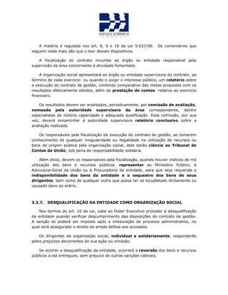A matéria é regulada nos art. 8, 9 e 10 da Lei 9.637/98. Os comentários que
seguem nada mais são que o teor desses dispositivos.
A fiscalização do contrato incumbe ao órgão ou entidade responsável pela
supervisão da área concernente à atividade fomentada.
A organização social apresentará ao órgão ou entidade supervisora do contrato, ao
término de cada exercício ou quando o exigir o interesse público, um relatório sobre
a execução do contrato de gestão, contendo comparativo das metas propostas com os
resultados efetivamente obtidos, além da prestação de contas relativa ao exercício
financeiro.
Os resultados devem ser analisados, periodicamente, por comissão de avaliação,
nomeada pela autoridade supervisora da área correspondente, dentre
especialistas de notória capacidade e adequada qualificação. Essa comissão, por sua
vez, deverá encaminhar à autoridade supervisora relatório conclusivo sobre a
avaliação realizada.
Os responsáveis pela fiscalização da execução do contrato de gestão, ao tomarem
conhecimento de qualquer irregularidade ou ilegalidade na utilização de recursos ou
bens de origem pública pela organização social, dela darão ciência ao Tribunal de
Contas da União, sob pena de responsabilidade solidária.
Além disso, devem os responsáveis pela fiscalização, quando houver indícios de má
utilização dos bens e recursos públicos, representar ao Ministério Público, à
Advocacia-Geral da União ou à Procuradoria da entidade, para que seja requerida a
indisponibilidade dos bens da entidade e o sequestro dos bens de seus
dirigentes, bem como de qualquer outro que possa ter se locupletado ilicitamente ou
causado dano ao erário.
3.2.7. DESQUALIFICAÇÃO DA ENTIDADE COMO ORGANIZAÇÃO SOCIAL
Nos termos do art. 16 da Lei, cabe ao Poder Executivo proceder à desqualificação
da entidade quando verificar descumprimento das disposições do contrato de gestão.
A sanção só poderá ser imposta após a instauração de processo administrativo, no
qual será assegurado o direito de ampla defesa aos acusados.
Os dirigentes da organização social, individual e solidariamente, responderão
pelos prejuízos decorrentes de sua ação ou omissão.
Se ocorrer a desqualificação da entidade, ocorrerá a reversão dos bens e recursos
públicos a ela entregues, sem prejuízo de outras sanções cabíveis.
 