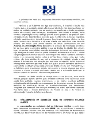A professora Di Pietro traz importante aclaramento sobre essas entidades, nos
seguintes termos:
“Embora a Lei 9.637/98 não diga expressamente, é evidente e resulta nela
implícito que as organizações sociais vão absorver atividades hoje desempenhadas por
órgãos ou entidades estatais, com as seguintes consequências: o órgão ou entidade
estatal será extinto; suas instalações, abrangendo bens móveis e imóveis, serão
cedidos à organização social; o serviço que era público passará a ser prestado como
atividade privada. Dependendo da extensão que a medida venha a alcançar na prática,
o Estado, paulatinamente, deixará de prestar determinados serviços públicos na área
social, limitando-se a incentivar a iniciativa privada, por meio dessa nova forma de
parceria. Em muitos casos poderá esbarrar em óbices constitucionais...No livro
Parcerias na Administração Pública destacamos o conteúdo de imoralidade contido na
lei, os riscos para o patrimônio público e para os direitos do cidadão. Em primeiro
lugar, porque fica muito nítida a intenção do legislador de instituir um mecanismo de
fuga ao regime de direito público a que se submete a Administração Pública. O fato de
a organização social absorver atividade exercida por ente estatal e utilizar o patrimônio
público e os servidores públicos antes a serviço desse mesmo ente, que resulta
extinto, não deixa dúvidas de que, sob a roupagem de entidade privada, o real
objetivo é de mascarar uma situação que, sob todos os aspectos, estaria sujeita ao
direito público. Por outras palavras, a idéia é de que os próprios servidores da entidade
a ser extinta constituam uma pessoa jurídica de direito privado, sem fins lucrativos, e
se habilitem como organizações sociais, para exercer a mesma atividade que antes
exerciam e utilizem o mesmo patrimônio, porém sem a submissão àquilo que se
costuma chamar de “amarras” da Administração Pública”.
Bandeira de Mello também se insurge contra a Lei 9.637/98, entre outros
motivos, porque o diploma permite que a entidade qualificada como organização social
receba bens públicos, recursos orçamentários e até mesmo servidores públicos,
custeados pela Administração, sem necessidade de demonstrar a posse de quaisquer
requisitos de qualificação técnica ou econômico-financeira que efetivamente
assegurem que a entidade tem condições mínimas para levar a bom termo o contrato.
Para tanto basta a decisão discricionária do Ministro da área e do Ministro da
Administração Federal e da Reforma do Estado.
3.3. ORGANIZAÇÕES DA SOCIEDADE CIVIL DE INTERESSE COLETIVO
(OSCIP)
As organizações da sociedade civil de interesse coletivo, a partir deste
ponto designadas simplesmente pela sigla OSCIP, são, a exemplo das organizações
sociais, entidades privadas sem fins lucrativos, não integrantes da Administração
Indireta, que desenvolvem atividades de interesse coletivo, em função do que, após o
 
