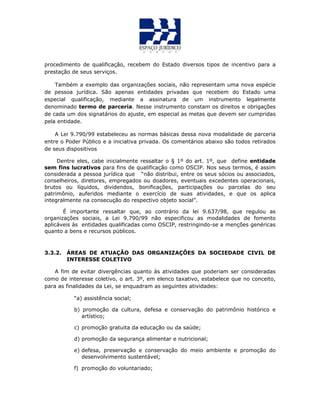 procedimento de qualificação, recebem do Estado diversos tipos de incentivo para a
prestação de seus serviços.
Também a exemplo das organizações sociais, não representam uma nova espécie
de pessoa jurídica. São apenas entidades privadas que recebem do Estado uma
especial qualificação, mediante a assinatura de um instrumento legalmente
denominado termo de parceria. Nesse instrumento constam os direitos e obrigações
de cada um dos signatários do ajuste, em especial as metas que devem ser cumpridas
pela entidade.
A Lei 9.790/99 estabeleceu as normas básicas dessa nova modalidade de parceria
entre o Poder Público e a iniciativa privada. Os comentários abaixo são todos retirados
de seus dispositivos
Dentre eles, cabe inicialmente ressaltar o § 1º do art. 1º, que define entidade
sem fins lucrativos para fins de qualificação como OSCIP. Nos seus termos, é assim
considerada a pessoa jurídica que “não distribui, entre os seus sócios ou associados,
conselheiros, diretores, empregados ou doadores, eventuais excedentes operacionais,
brutos ou líquidos, dividendos, bonificações, participações ou parcelas do seu
patrimônio, auferidos mediante o exercício de suas atividades, e que os aplica
integralmente na consecução do respectivo objeto social”.
É importante ressaltar que, ao contrário da lei 9.637/98, que regulou as
organizações sociais, a Lei 9.790/99 não especificou as modalidades de fomento
aplicáveis às entidades qualificadas como OSCIP, restringindo-se a menções genéricas
quanto a bens e recursos públicos.
3.3.2. ÁREAS DE ATUAÇÃO DAS ORGANIZAÇÕES DA SOCIEDADE CIVIL DE
INTERESSE COLETIVO
A fim de evitar divergências quanto às atividades que poderiam ser consideradas
como de interesse coletivo, o art. 3º, em elenco taxativo, estabelece que no conceito,
para as finalidades da Lei, se enquadram as seguintes atividades:
“a) assistência social;
b) promoção da cultura, defesa e conservação do patrimônio histórico e
artístico;
c) promoção gratuita da educação ou da saúde;
d) promoção da segurança alimentar e nutricional;
e) defesa, preservação e conservação do meio ambiente e promoção do
desenvolvimento sustentável;
f) promoção do voluntariado;
 