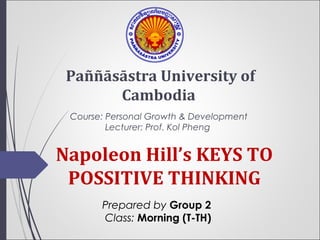 Paññāsāstra University of
Cambodia
Course: Personal Growth & Development
Lecturer: Prof. Kol Pheng
Prepared by Group 2
Class: Morning (T-TH)
Napoleon Hill’s KEYS TO
POSSITIVE THINKING
 
