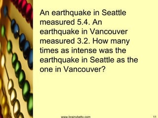 www.brainybetty.com An earthquake in Seattle measured 5.4. An earthquake in Vancouver measured 3.2. How many times as intense was the earthquake in Seattle as the one in Vancouver? 