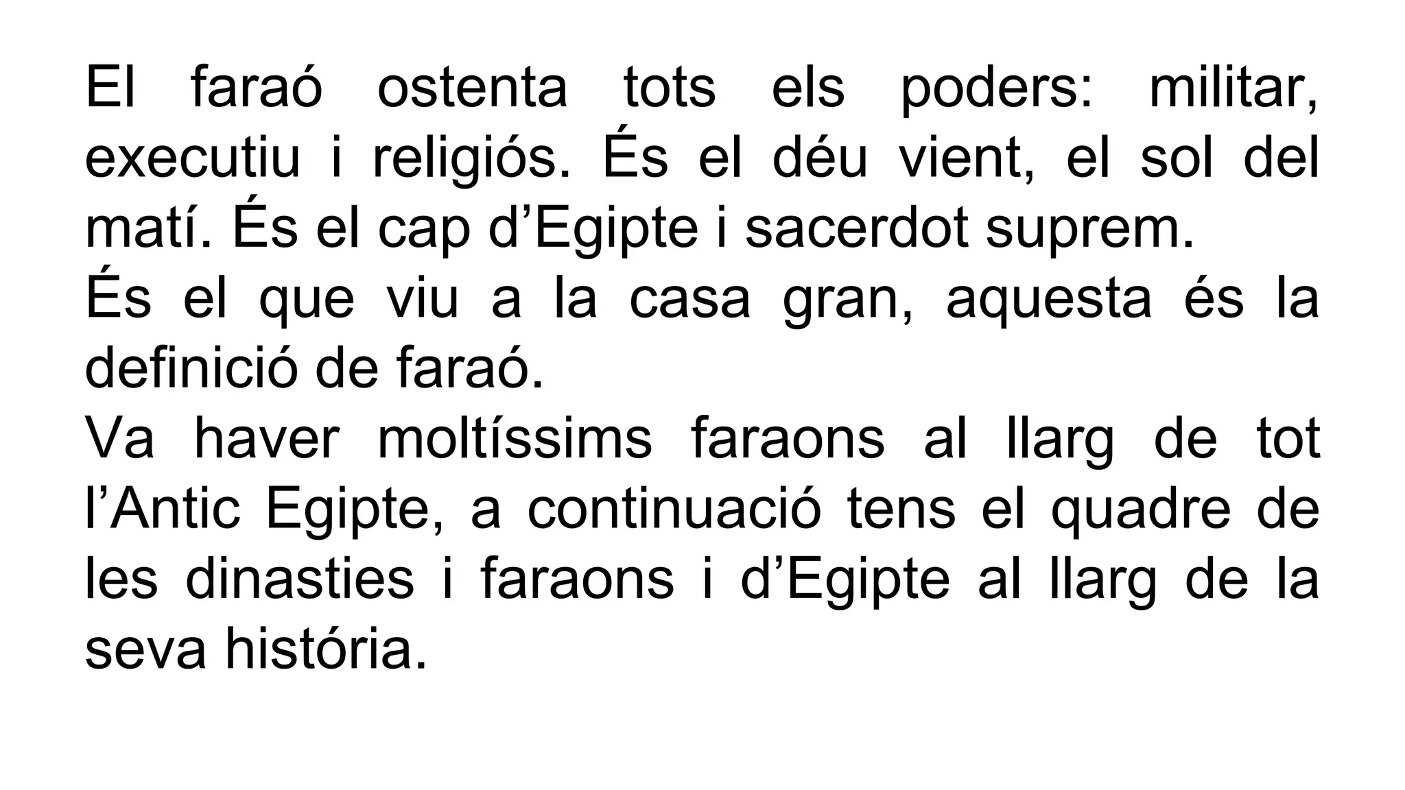 El faraó ostenta tots els poders: militar,
executiu i religiós. És el déu vient, el sol del
matí. És el cap d’Egipte i sacerdot suprem.
És el que viu a la casa gran, aquesta és la
definició de faraó.
Va haver moltíssims faraons al llarg de tot
l’Antic Egipte, a continuació tens el quadre de
les dinasties i faraons i d’Egipte al llarg de la
seva história.
 