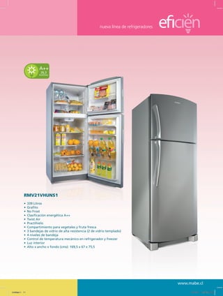 nueva línea de refrigeradores
www.mabe.cl
RMV21VHUNS1
•	 339 Litros
•	 Grafito
•	 No Frost
•	 Clasificación energética A++
•	 Twist Air
•	 Practihielo
•	 Compartimiento para vegetales y fruta fresca
•	 3 bandejas de vidrio de alta resistencia (2 de vidrio templado)
•	 4 niveles de bandeja
•	 Control de temperatura mecánico en refrigerador y freezer
•	 Luz interior
•	 Alto x ancho x fondo (cms): 169,5 x 67 x 75,5
26,3
kwh/mes
A++
Untitled-1 11 12/13/10 12:35:22 PM
 