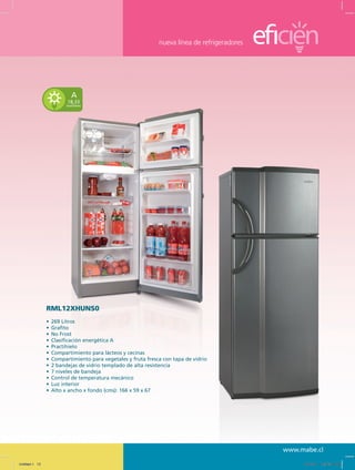 nueva línea de refrigeradores
www.mabe.cl
A
18,33
kwh/mes
RML12XHUNS0
•	 269 Litros
•	 Grafito
•	 No Frost
•	 Clasificación energética A
•	 Practihielo
•	 Compartimiento para lácteos y cecinas
•	 Compartimiento para vegetales y fruta fresca con tapa de vidrio
•	 2 bandejas de vidrio templado de alta resistencia
•	 7 niveles de bandeja
•	 Control de temperatura mecánico
•	 Luz interior
•	 Alto x ancho x fondo (cms): 166 x 59 x 67
Untitled-1 13 12/13/10 12:35:31 PM
 