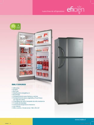nueva línea de refrigeradores
www.mabe.cl
23,49
kwh/mes
A
RML11XHUNS0
•	 259 Litros
•	 Grafito
•	 No Frost
•	 Clasificación energética A
•	 Practihielo
•	 Compartimiento para lácteos y cecinas
•	 Compartimiento para vegetales y fruta fresca
	 con tapa de vidrio
•	 2 bandejas de vidrio templado de alta resistencia
•	 7 niveles de bandeja
•	 Control de temperatura mecánico
•	 Luz interior
•	 Alto x ancho x fondo (cms): 160 x 59 x 67
Untitled-1 15 12/13/10 12:35:40 PM
 