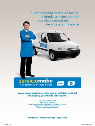 instalación • mantenimiento • reparación
call center: 600 364 3000
fono: (56-2) 376 86 49
horario de atención: días hábiles de 9:00 a 19:00 hrs.
página web: www.serviciomabe.cl
e-mail: serviciomabe@mabe.cl
repuestos originales al mejor precio, agilidad, facilidad
de acceso y garantía de satisfacción.
nuestro servicio directo de fábrica
te brinda la mejor atención
y calidad garantizada,
de arica a punta arenas.
Untitled-1 20 12/13/10 12:36:37 PM
 