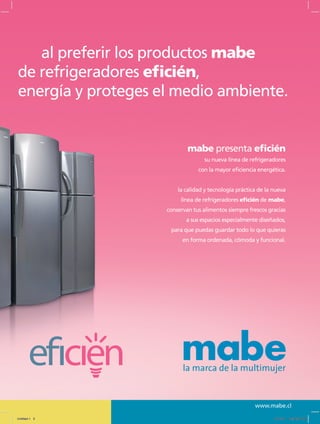 www.mabe.cl
al preferir los productos mabe
de refrigeradores eficién,
energía y proteges el medio ambiente.
mabe presenta eficién
su nueva línea de refrigeradores
con la mayor eficiencia energética.
la calidad y tecnología práctica de la nueva
línea de refrigeradores eficién de mabe,
conservan tus alimentos siempre frescos gracias
a sus espacios especialmente diseñados,
para que puedas guardar todo lo que quieras
en forma ordenada, cómoda y funcional.
Untitled-1 3 12/13/10 12:34:26 PM
 