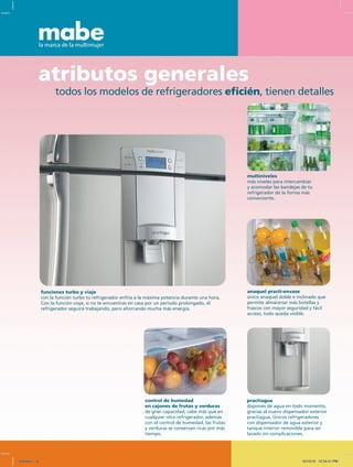 todos los modelos de refrigeradores eficién, tienen detalles
atributos generales
anaquel practi-envase
único anaquel doble e inclinado que
permite almacenar más botellas y
frascos con mayor seguridad y fácil
acceso, todo queda visible.
multiniveles
más niveles para intercambiar
y acomodar las bandejas de tu
refrigerador de la forma más
conveniente.
control de humedad
en cajones de frutas y verduras
de gran capacidad, cabe más que en
cualquier otro refrigerador, además
con el control de humedad, las frutas
y verduras se conservan ricas por más
tiempo.
practiagua
dispones de agua en todo momento,
gracias al nuevo dispensador exterior
practiagua. Únicos refrigeradores
con dispensador de agua exterior y
tanque interior removible para ser
lavado sin complicaciones.
funciones turbo y viaje
con la función turbo tu refrigerador enfría a la máxima potencia durante una hora.
Con la función viaje, si no te encuentras en casa por un periodo prolongado, el
refrigerador seguirá trabajando, pero ahorrando mucha más energía.
Untitled-1 6 12/13/10 12:34:41 PM
 