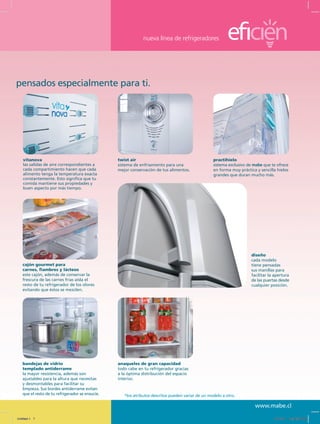 nueva línea de refrigeradores
www.mabe.cl
practihielo
sistema exclusivo de mabe que te ofrece
en forma muy práctica y sencilla hielos
grandes que duran mucho más.
twist air
sistema de enfriamiento para una
mejor conservación de tus alimentos.
bandejas de vidrio
templado antiderrame
la mayor resistencia, además son
ajustables para la altura que necesitas
y desmontables para facilitar su
limpieza. Sus bordes antiderrame evitan
que el resto de tu refrigerador se ensucie.
cajón gourmet para
carnes, fiambres y lácteos
este cajón, además de conservar la
frescura de las carnes frías aísla el
resto de tu refrigerador de los olores
evitando que éstos se mezclen.
diseño
cada modelo
tiene pensadas
sus manillas para
facilitar la apertura
de las puertas desde
cualquier posición.
vitanova
las salidas de aire correspondientes a
cada compartimiento hacen que cada
alimento tenga la temperatura exacta
constantemente. Esto significa que tu
comida mantiene sus propiedades y
buen aspecto por más tiempo.
anaqueles de gran capacidad
todo cabe en tu refrigerador gracias
a la óptima distribución del espacio
interior.
*los atributos descritos pueden variar de un modelo a otro.
pensados especialmente para ti.
Untitled-1 7 12/13/10 12:34:50 PM
 