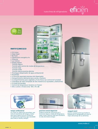 nueva línea de refrigeradores
www.mabe.cl
tanque antibacterial
en cristal con aditivo de nanoxclean, que
evita el crecimiento de hongos y moho,
para que el agua nunca se contamine
con gérmenes y bacterias; agua saludable
para toda tu familia, siempre.
panel de control digital lcd
moderno panel de control lcd con 5
funciones: seguro, niveles de temperatura,
viajes, turbo y alarma; todo para facilitarte
tu vida ahorrando energía.
anaquel móvil
práctico anaquel móvil que facilita la
limpieza de tu refrigerador así como el
mejor almacenaje de tus alimentos.
42,75
kwh/mes
A+
RMT91ZJMCGC0
•	 512 Litros
•	 Clean Steel
•	 No Frost
•	 Clasificación energética A+
•	 Vitanova
•	 Luz interior
•	 Display digital:
	 Función seguro
	 Función para control de niveles de temperatura
	 Función viaje
	 Función turbo
	 Función alarma puertas abiertas
•  Practiagua (dispensador de agua antibacterial)
•	 Practihielo
•	 3 Litros de capacidad estanque del dispensador
•	 Compartimiento deslizante para carnes y fiambres
•	 2 compartimientos para vegetales y fruta fresca con control de humedad
•	 3 bandejas de vidrio templado de alta resistencia (2 ajustables y deslizantes)
•	 6 niveles de bandeja
•	 Control de temperatura mecánico en freezer
•	 Alto x ancho x fondo (cms): 185 x 74 x 80
Untitled-1 9 12/13/10 12:35:02 PM
 