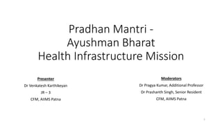 Pradhan Mantri -
Ayushman Bharat
Health Infrastructure Mission
Presenter
Dr Venkatesh Karthikeyan
JR – 3
CFM, AIIMS Patna
Moderators
Dr Pragya Kumar, Additional Professor
Dr Prashanth Singh, Senior Resident
CFM, AIIMS Patna
1
 