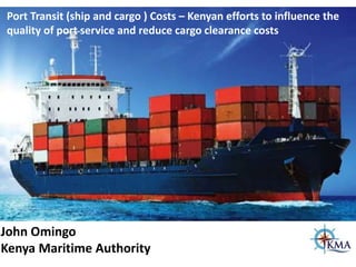 John Omingo
Kenya Maritime Authority
Port Transit (ship and cargo ) Costs – Kenyan efforts to influence the
quality of port service and reduce cargo clearance costs
 