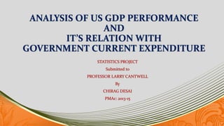 ANALYSIS OF US GDP PERFORMANCE
AND
IT’S RELATION WITH
GOVERNMENT CURRENT EXPENDITURE
STATISTICS PROJECT
Submitted to
PROFESSOR LARRY CANTWELL
By
CHIRAG DESAI
PMAc: 2013-15
 