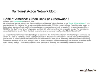 Bank of America: Green Bank or Greenwash? posted by Nell in  Global Finance  on April 3rd, 2008 Or at least that was the question on the mind of Fortune Magazine’s Marc Gunther, in his  “Black, White or Green?”  blog post yesterday. On the same day as we awarded Bank of America CEO Ken Lewis the Fossil Fool of the Year award for being a lead financier of new coal-fired powerplants and mountaintop removal, he was in NY to accept an award from NRDC for the Bank’s new “green” skyscraper and their $20 billion commitment to renewable energy. The coincidence compelled Gunther to ask: “So is the Bank of America an environmental hero? A villain? Both? Or neither?” As corporations and financial institutions begin to respond to the demand for action on climate change, it seems we are always in a state of wondering where a company stands on the green line. How can we tell with Bank of America? Well, just as Bank of America measures their bottom-line with ones and zeros, we’re measuring their environmental impact by where their money is. As of 2006, every $1 Bank of America invested in renewable energy was matched by another $100 spent on dirty energy. To use an appropriate cliché, perhaps its time they put their money where their mouth is. Rainforest Action Network blog: 