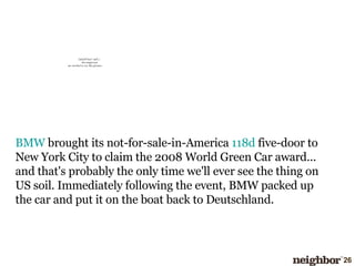 BMW  brought its not-for-sale-in-America  118d  five-door to New York City to claim the 2008 World Green Car award... and that's probably the only time we'll ever see the thing on US soil. Immediately following the event, BMW packed up the car and put it on the boat back to Deutschland.  
