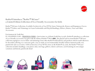Barbie® Introduces  '‘ Barbie™ BCause''  a Limited Edition Collection of Eco-Friendly Accessories for Girls Barbie™ BCause Collection, Available Exclusively at Toys“R”Us Stores Nationwide, Reuses and Repurposes Excess Barbie™ Fabrics and Trimmings to Create Fashionable and Playful Handbags, Pillows, Diaries, Totes and Other Accessories Environment & Earth Day EL SEGUNDO, Calif .--( BUSINESS WIRE )-- Just in time to celebrate Earth Day in style, Barbie® introduces a collection of eco-friendly accessories for girls with the debut of Barbie™ BCau se . The playful and on-trend Barbie™ BCause collection repurposes excess fabric and trimmings from other Barbie® doll fashions and products which would otherwise be discarded, offering eco-conscious girls a way to make an environmentally-friendly fashion statement with cool, patchwork-style accessories. Sold exclusively at Toys“R”Us stores in the Barbie® toy aisle, the Barbie™ BCause collection includes handbags, coin purses, hats, tote bags, pillows, diaries and more, each featuring its own unique variations and kitschy patchwork detail 