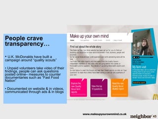 People crave transparency… U.K. McDonalds have built a campaign around “quality scouts” Unpaid volunteers take video of their findings, people can ask questions posted online– measures to counter documentaries such as “Fast Food Nation” Documented on website & in videos, communicated through ads & in blogs www.makeupyourownmind.co.ok 