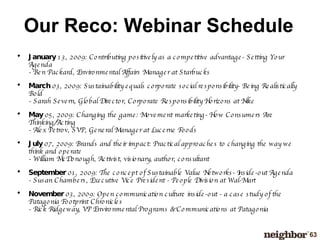 Our Reco: Webinar Schedule January  13, 2009: Contributing positively as a competitive advantage- Setting Your Agenda - Ben Packard, Environmental Affairs Manager at Starbucks March  03, 2009: Sustainability equals corporate social responsibility- Being Realistically Bold - Sarah Severn, Global Director, Corporate Responsibility Horizons at Nike May  05, 2009: Changing the game: Movement marketing- How Consumers Are Thinking/Acting - Alex Petrov, SVP, General Manager at Lucerne Foods July  07, 2009: Brands and their impact: Practical approaches to changing the way we think and operate - William McDonough, Activist, visionary, author, consultant September  01, 2009: The concept of Sustainable Value Networks- Inside-out Agenda - Susan Chambers, Executive Vice President - People Division at Wal-Mart November  03, 2009: Open communication culture inside-out - a case study of the Patagonia Footprint Chronicles - Rick Ridgeway, VP Environmental Programs & Communications at Patagonia 