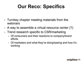 Our Reco: Specifics Turnkey chapter meeting materials from the webinars A way to assemble a virtual resource center (?) Trend research specific to CSR/marketing Of consumers and their reactions to company/brand efforts Of marketers and what they’re doing/seeing and how it’s working 
