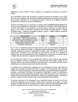 Diagnóstico Ambiental Inicial
                                                                                     Sistema de Gestión Ambiental


igualmente lo hace, siendo la misma empresa la encargada de recolectar los residuos
sólidos.

En la actualidad el grupo del Tecnólogo en Gestión de Recursos Naturales, que se abrió
este año en la subsede, está liderando la Gestión Ambiental con el apoyo de otras áreas
de formación, basándose en un proyecto de Mejora continua de la Gestión Ambiental
(proyecto que aun esta en proceso de definición).

Entre las actividades que se comenzaron a trabajar está el inventario de las canecas de
colores, cuyos resultados se mostrarán a continuación en una tabla. Cabe anotar que solo
se tienen tres colores, la azul (plástico), la verde (residuos ordinarios) y la gris (cartón y
papel), y por lo tanto se colocaron en ellas las tres bolsas de colores (blanca – material
reciclable; negra – material no reciclable o basura; y abana – materia orgánica, desechos
de comida y podas) respectivamente.

                   Tipo de Caneca                               Bolsa             Residuos             Cantidad
     Azul mediana – plástico (juego de canecas)                 Blanca            Reciclables             8
   Verde mediana – ordinarios (juego de canecas)                Negra             Ordinarios              7
  Gris mediana – papel y cartón (juego de canecas)              Beach             Orgánicos               7
       Azules cilíndricas medianas de plástico                    ----            Reciclables             4
        Verdes cilíndricas grandes de metal                       ----         Acopio de basuras          7
            Naranjadas – del Municipio                            ----            Ordinarios              3

En un inicio, se colocaron grupos de a tres canecas, cada uno con la bolsa del respectivo
color como se señala en la tabla, en diferentes puntos estratégicos en la subsede. Sin
embargo, después de realizar un seguimiento durante 8 días se determino colocar en la
caneca azul y también la gris, las bolsas de color blanco, ya que es la cantidad de
residuos que más se generan dentro de las instalaciones; mientras que las bolsas beach
o abanas solo se colocaron en algunas canecas grises de la cafetería.

En el momento se continua con la sensibilización continua y cada 8 días se está pasando
por los diferentes grupos socializando las observaciones del manejo integral de los
residuos sólidos y los cambios realizados, para aumentar el compromiso por parte de los
aprendices y su sentido de pertenencia hacia la institución.

La actividad más recientemente realizada fue el levantamiento del DAI, pero falta por
realizar las encuestas al componente interno y externo; y en los próximos días se espera
levantar la matriz de aspectos e impactos ambientales, para posteriormente proponer las
acciones y actividades que llevan los programas ambientales, usando la creatividad e
iniciativa de los mismos aprendices. Además, es de anotar que todo lo que se comenzó a
realizar está direccionado bajo la filosofía de calidad, que pretende planear, implementar,
verificar y mejorar de forma continua todo lo que respecta al medio ambiente.

Se espera continuar con la apropiación de la separación desde la fuente con el fin de
mejorar la disposición de los residuos sólidos que se generan en la sede y se debe
proponer la mejora del centro de acopio de las basuras, pues en la actualidad éste carece
de techo, permitiendo que se moje la basura, lo cual no es lo más recomendable.


                   SENA: CONOCIMIENTO PARA TODOS LOS COLOMBIANOS                                                  42
                                            Ministerio de la Protección Social
                                     SERVICIO NACIONAL DE APRENDIZAJE
                      Calle 31 x cra 16 Diagonal Hospital. Tels: 8392373 – 8391918 – Fax: 8392474
                                                   Caucasia Antioquia
                                                http://www.sena.edu.co
 