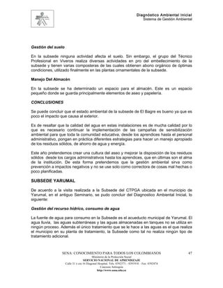 Diagnóstico Ambiental Inicial
                                                                                Sistema de Gestión Ambiental




Gestión del suelo

En la subsede ninguna actividad afecta el suelo. Sin embargo, el grupo del Técnico
Profesional en Viveros realiza diversas actividades en pro del embellecimiento de la
subsede y tienen varias composteras de las cuales obtienen abono orgánico de óptimas
condiciones, utilizado finalmente en las plantas ornamentales de la subsede.

Manejo Del Almacén

En la subsede se ha determinado un espacio para el almacén. Este es un espacio
pequeño donde se guarda principalmente elementos de aseo y papelería.

CONCLUSIONES

Se puede concluir que el estado ambiental de la subsede de El Bagre es bueno ya que es
poco el impacto que causa al exterior.

Es de resaltar que la calidad del agua en estas instalaciones es de mucha calidad por lo
que es necesario continuar la implementación de las campañas de sensibilización
ambiental para que toda la comunidad educativa, desde los aprendices hasta el personal
administrativo, pongan en práctica diferentes estrategias para hacer un manejo apropiado
de los residuos sólidos, de ahorro de agua y energía.

Este año pretendemos crear una cultura del aseo y mejorar la disposición de los residuos
sólidos desde los cargos administrativos hasta los aprendices, que en últimas son el alma
de la institución. De esta forma pretendemos que la gestión ambiental sirva como
prevención a impactos negativos y no se use solo como correctora de cosas mal hechas o
poco planificadas.

SUBSEDE YARUMAL

De acuerdo a la visita realizada a la Subsede del CTPGA ubicada en el municipio de
Yarumal, en el antiguo Seminario, se pudo concluir del Diagnostico Ambiental Inicial, lo
siguiente:

Gestión del recurso hídrico, consumo de agua

La fuente de agua para consumo en la Subsede es el acueducto municipal de Yarumal. El
agua lluvia, las aguas subterráneas y las aguas almacenadas en tanques no se utiliza en
ningún proceso. Además el único tratamiento que se le hace a las aguas es el que realiza
el municipio en su planta de tratamiento, la Subsede como tal no realiza ningún tipo de
tratamiento adicional.



                 SENA: CONOCIMIENTO PARA TODOS LOS COLOMBIANOS                                           47
                                          Ministerio de la Protección Social
                                   SERVICIO NACIONAL DE APRENDIZAJE
                    Calle 31 x cra 16 Diagonal Hospital. Tels: 8392373 – 8391918 – Fax: 8392474
                                                 Caucasia Antioquia
                                              http://www.sena.edu.co
 