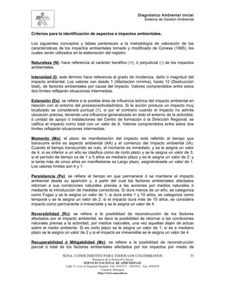 Diagnóstico Ambiental Inicial
                                                                               Sistema de Gestión Ambiental


Criterios para la identificación de aspectos e impactos ambientales.

Los siguientes conceptos y tablas pertenecen a la metodología de valoración de las
características de los impactos ambientales tomado y modificado de Conesa (1995), los
cuales serán utilizados en la elaboración del registro:

Naturaleza (N): hace referencia al carácter benéfico (+), ó perjudicial (-) de los impactos
ambientales.

Intensidad (I): este término hace referencia al grado de incidencia, daño ó magnitud del
impacto ambiental. Los valores van desde 1 (Afectación mínima), hasta 12 (Destrucción
total), de factores ambientales por causa del impacto. Valores comprendidos entre estos
dos límites reflejarán situaciones intermedias.

Extensión (Ex): se refiere a la posible área de influencia teórica del impacto ambiental en
relación con el entorno del proceso/actividad/obra. Si la acción produce un impacto muy
localizado se considerará puntual (1), si por el contrario cuando el impacto no admite
ubicación precisa, teniendo una influencia generalizada en todo el entorno de la actividad,
ó unidad de apoyo ó instalaciones del Centro de formación ó la Dirección Regional, se
califica el impacto como total con un valor de 8. Valores comprendidos entre estos dos
límites reflejarán situaciones intermedias.

Momento (Mo): el plazo de manifestación del impacto está referido al tiempo que
transcurre entre es aspecto ambiental (AA) y el comienzo del Impacto ambiental (IA).
Cuando el tiempo transcurrido es nulo, el momento es inmediato, y se le asigna un valor
de 4; si es inferior a un año se clasifica como de corto plazo y se le asigna un valor de 3,
si el período de tiempo va de 1 a 5 años es mediano plazo y se le asigna un valor de 2; y
si tarda más de cinco años en manifestarse es Largo plazo, asignándosele un valor de 1.
Los valores límites son 4 y 1.

Persistencia (Pe): se refiere al tiempo en que permanece ó se mantiene el impacto
ambiental desde su aparición y, a partir del cual los factores ambientales afectados
retornan a sus condiciones naturales previas a las acciones por medios naturales ó
mediante la introducción de medidas correctoras. Si dura menos de un año, se categoriza
como Fugaz y se le asigna un valor de 1; si dura entre 1 y 10 años, se categoriza como
temporal y se le asigna un valor de 2; si el impacto dura más de 10 años, se considera
impacto como permanente ó irreversible y se le asigna un valor de 4.

Reversibilidad (Rv): se refiere a la posibilidad de reconstrucción de los factores
afectados por el impacto ambiental, es decir la posibilidad de retornar a las condiciones
naturales previas a la actividad, por medios naturales, una vez aquellas dejen de actuar
sobre el medio ambiente. Si es corto plazo se le asigna un valor de 1; si es a mediano
plazo se le asigna un valor de 2 y si el impacto es irreversible se le asigna un valor de 4.

Recuperabilidad ó Mitigabilidad (Mc): se refiere a la posibilidad de reconstrucción
parcial ó total de los factores ambientales afectados por los impactos por medio de

                 SENA: CONOCIMIENTO PARA TODOS LOS COLOMBIANOS                                          33
                                         Ministerio de la Protección Social
                                  SERVICIO NACIONAL DE APRENDIZAJE
                   Calle 31 x cra 16 Diagonal Hospital. Tels: 8392373 – 8391918 – Fax: 8392474
                                                Caucasia Antioquia
                                             http://www.sena.edu.co
 