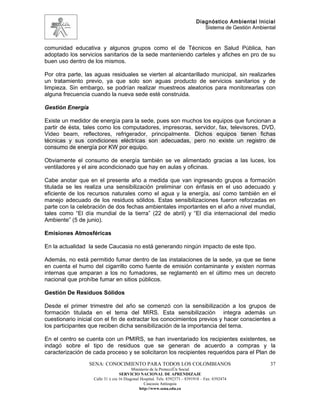 Diagnóstico Ambiental Inicial
                                                                               Sistema de Gestión Ambiental


comunidad educativa y algunos grupos como el de Técnicos en Salud Pública, han
adoptado los servicios sanitarios de la sede manteniendo carteles y afiches en pro de su
buen uso dentro de los mismos.

Por otra parte, las aguas residuales se vierten al alcantarillado municipal, sin realizarles
un tratamiento previo, ya que solo son aguas producto de servicios sanitarios y de
limpieza. Sin embargo, se podrían realizar muestreos aleatorios para monitorearlas con
alguna frecuencia cuando la nueva sede esté construida.

Gestión Energía

Existe un medidor de energía para la sede, pues son muchos los equipos que funcionan a
partir de ésta, tales como los computadores, impresoras, servidor, fax, televisores, DVD,
Video beam, reflectores, refrigerador, principalmente. Dichos equipos tienen fichas
técnicas y sus condiciones eléctricas son adecuadas, pero no existe un registro de
consumo de energía por KW por equipo.

Obviamente el consumo de energía también se ve alimentado gracias a las luces, los
ventiladores y el aire acondicionado que hay en aulas y oficinas.

Cabe anotar que en el presente año a medida que van ingresando grupos a formación
titulada se les realiza una sensibilización preliminar con énfasis en el uso adecuado y
eficiente de los recursos naturales como el agua y la energía, así como también en el
manejo adecuado de los residuos sólidos. Estas sensibilizaciones fueron reforzadas en
parte con la celebración de dos fechas ambientales importantes en el año a nivel mundial,
tales como “El día mundial de la tierra” (22 de abril) y “El día internacional del medio
Ambiente” (5 de junio).

Emisiones Atmosféricas

En la actualidad la sede Caucasia no está generando ningún impacto de este tipo.

Además, no está permitido fumar dentro de las instalaciones de la sede, ya que se tiene
en cuenta el humo del cigarrillo como fuente de emisión contaminante y existen normas
internas que amparan a los no fumadores, se reglamentó en el último mes un decreto
nacional que prohíbe fumar en sitios públicos.

Gestión De Residuos Sólidos

Desde el primer trimestre del año se comenzó con la sensibilización a los grupos de
formación titulada en el tema del MIRS. Esta sensibilización integra además un
cuestionario inicial con el fin de extractar los conocimientos previos y hacer conscientes a
los participantes que reciben dicha sensibilización de la importancia del tema.

En el centro se cuenta con un PMIRS, se han inventariado los recipientes existentes, se
indagó sobre el tipo de residuos que se generan de acuerdo a compras y la
caracterización de cada proceso y se solicitaron los recipientes requeridos para el Plan de
                  SENA: CONOCIMIENTO PARA TODOS LOS COLOMBIANOS                                         37
                                         Ministerio de la Protección Social
                                  SERVICIO NACIONAL DE APRENDIZAJE
                   Calle 31 x cra 16 Diagonal Hospital. Tels: 8392373 – 8391918 – Fax: 8392474
                                                Caucasia Antioquia
                                             http://www.sena.edu.co
 
