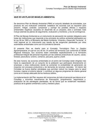 Plan de Manejo Ambiental
                                                 Complejo Tecnológico para la Gestión Agroempresarial




QUE ES UN PLAN DE MANEJO AMBIENTAL


Se denomina Plan de Manejo Ambiental (PMA) al conjunto detallado de actividades, que
producto de una evaluación ambiental, establece las acciones que se requieren para
prevenir, mitigar, controlar, compensar y corregir los posibles efectos o impactos
ambientales negativos causados en desarrollo de un proyecto, obra o actividad. Este
incluye además los planes de seguimiento, evaluación y monitoreo, y los de contingencia.

El Plan de Manejo Ambiental es un instrumento de planeación de carácter obligatorio para
todas las instituciones que responde a los principios de política ambiental planteados por
la Ley 99 de 1993 y el Ministerio del Medio Ambiente, Vivienda y Desarrollo Territorial. A
nivel regional es un instrumento que resulta de las exigencias planteadas por otras
autoridades ambientales como son la Contraloría General.

El presente Plan se diseña para el Complejo Tecnológico Para La Gestión
Agroempresarial, el cual es uno de los 14 centros de formación que conforman El SENA
Regional Antioquia. Sus acciones están orientadas específicamente a la formación
profesional integral del personal requerido por las cadenas productivas de caucho, cacao,
forestal, piscicultura, turismo, comercio, pecuaria, joyería y textil.

De esta manera, las acciones ambientales en el centro del Complejo están dirigidas más
hacia la capacitación de un conjunto de la población que participará directamente en
empresas u otras instituciones donde se aumentan la probabilidad de generación de
impactos con procesos productivos y de demanda de recursos naturales. Al interior del
Complejo se busca diseñar estrategias que permitan reducir los riesgos para la salud
humana, mejorar el entorno laboral y contribuir en algunos programas de interés general
como es el manejo adecuado de los residuos sólidos.

La implementación del Plan requiere del compromiso de todo el personal que labora en el
Complejo y encontrar mecanismos de financiación, programación, seguimiento y
evaluación de las estrategias planteadas, de tal forma que se evidencien resultados
positivos de la gestión ambiental a corto y mediano plazo.




                 SENA: CONOCIMIENTO PARA TODOS LOS COLOMBIANOS                                     4
                                         Ministerio de la Protección Social
                                  SERVICIO NACIONAL DE APRENDIZAJE
                   Calle 31 x cra 16 Diagonal Hospital. Tels: 8392373 – 8391918 – Fax: 8392474
                                                Caucasia Antioquia
                                             http://www.sena.edu.co
 
