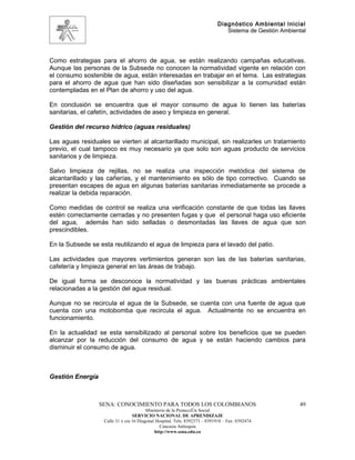 Diagnóstico Ambiental Inicial
                                                                               Sistema de Gestión Ambiental




Como estrategias para el ahorro de agua, se están realizando campañas educativas.
Aunque las personas de la Subsede no conocen la normatividad vigente en relación con
el consumo sostenible de agua, están interesadas en trabajar en el tema. Las estrategias
para el ahorro de agua que han sido diseñadas son sensibilizar a la comunidad están
contempladas en el Plan de ahorro y uso del agua.

En conclusión se encuentra que el mayor consumo de agua lo tienen las baterías
sanitarias, el cafetín, actividades de aseo y limpieza en general.

Gestión del recurso hídrico (aguas residuales)

Las aguas residuales se vierten al alcantarillado municipal, sin realizarles un tratamiento
previo, el cual tampoco es muy necesario ya que solo son aguas producto de servicios
sanitarios y de limpieza.

Salvo limpieza de rejillas, no se realiza una inspección metódica del sistema de
alcantarillado y las cañerías, y el mantenimiento es sólo de tipo correctivo. Cuando se
presentan escapes de agua en algunas baterías sanitarias inmediatamente se procede a
realizar la debida reparación.

Como medidas de control se realiza una verificación constante de que todas las llaves
estén correctamente cerradas y no presenten fugas y que el personal haga uso eficiente
del agua, además han sido selladas o desmontadas las llaves de agua que son
prescindibles.

En la Subsede se esta reutilizando el agua de limpieza para el lavado del patio.

Las actividades que mayores vertimientos generan son las de las baterías sanitarias,
cafetería y limpieza general en las áreas de trabajo.

De igual forma se desconoce la normatividad y las buenas prácticas ambientales
relacionadas a la gestión del agua residual.

Aunque no se recircula el agua de la Subsede, se cuenta con una fuente de agua que
cuenta con una motobomba que recircula el agua. Actualmente no se encuentra en
funcionamiento.

En la actualidad se esta sensibilizado al personal sobre los beneficios que se pueden
alcanzar por la reducción del consumo de agua y se están haciendo cambios para
disminuir el consumo de agua.



Gestión Energía



                  SENA: CONOCIMIENTO PARA TODOS LOS COLOMBIANOS                                         49
                                         Ministerio de la Protección Social
                                  SERVICIO NACIONAL DE APRENDIZAJE
                   Calle 31 x cra 16 Diagonal Hospital. Tels: 8392373 – 8391918 – Fax: 8392474
                                                Caucasia Antioquia
                                             http://www.sena.edu.co
 