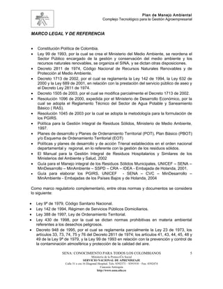 Plan de Manejo Ambiental
                                                  Complejo Tecnológico para la Gestión Agroempresarial



MARCO LEGAL Y DE REFERENCIA


•   Constitución Política de Colombia.
•   Ley 99 de 1993, por la cual se crea el Ministerio del Medio Ambiente, se reordena el
    Sector Público encargado de la gestión y conservación del medio ambiente y los
    recursos naturales renovables, se organiza el SINA, y se dictan otras disposiciones.
•   Decreto 2811 de 1974, Código Nacional de Recursos Naturales Renovables y de
    Protección al Medio Ambiente.
•   Decreto 1713 de 2002, por el cual se reglamenta la Ley 142 de 1994, la Ley 632 de
    2000 y la Ley 689 de 2001, en relación con la prestación del servicio público de aseo y
    el Decreto Ley 2811 de 1974.
•   Decreto 1505 de 2003, por el cual se modifica parcialmente el Decreto 1713 de 2002.
•   Resolución 1096 de 2000, expedida por el Ministerio de Desarrollo Económico, por la
    cual se adopta el Reglamento Técnico del Sector de Agua Potable y Saneamiento
    Básico ( RAS).
•   Resolución 1045 de 2003 por la cual se adopta la metodología para la formulación de
    los PGIRS.
•   Política para la Gestión Integral de Residuos Sólidos, Ministerio de Medio Ambiente,
    1997.
•   Planes de desarrollo y Planes de Ordenamiento Territorial (POT), Plan Básico (PBOT)
    y/o Esquema de Ordenamiento Territorial (EOT)
•   Políticas y planes de desarrollo y de acción Trienal establecidos en el orden nacional
    departamental y regional, en lo referente con la gestión de los residuos sólidos.
•   El Manual para la Gestión Integral de Residuos Hospitalarios y Similares de los
    Ministerios del Ambiente y Salud, 2002
•   Guía para el Manejo integral de los Residuos Sólidos Municipales, UNICEF – SENA –
    MinDesarrollo – MinAmbiente – SSPD – CRA – IDEA - Embajada de Holanda, 2001.
•   Guía para elaborar los PGIRS, UNICEF - SENA – CVC – MinDesarrollo –
    MinAmbiente - Embajadas de los Países Bajos y de Holanda, 2004

Como marco regulatorio complementario, entre otras normas y documentos se considera
lo siguiente:

•   Ley 9ª de 1979, Código Sanitario Nacional.
•   Ley 142 de 1994, Régimen de Servicios Públicos Domiciliarios.
•   Ley 388 de 1997, Ley de Ordenamiento Territorial.
•   Ley 430 de 1998, por la cual se dictan normas prohibitivas en materia ambiental
    referentes a los desechos peligrosos.
•   Decreto 948 de 1995, por el cual se reglamenta parcialmente la Ley 23 de 1973, los
    artículos 33, 73, 74, 75 y 76 del Decreto 2811 de 1974; los artículos 41, 43, 44, 45, 48 y
    49 de la Ley 9ª de 1979, y la Ley 99 de 1993 en relación con la prevención y control de
    la contaminación atmosférica y protección de la calidad del aire.

                   SENA: CONOCIMIENTO PARA TODOS LOS COLOMBIANOS                                    5
                                          Ministerio de la Protección Social
                                   SERVICIO NACIONAL DE APRENDIZAJE
                    Calle 31 x cra 16 Diagonal Hospital. Tels: 8392373 – 8391918 – Fax: 8392474
                                                 Caucasia Antioquia
                                              http://www.sena.edu.co
 